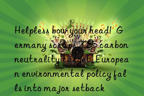 helpless bow your head!  germany scraps 2035 carbon neutrality target, european environmental policy falls into major setback