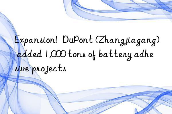 expansion! dupont (zhangjiagang) added 1,000 tons of battery adhesive projects