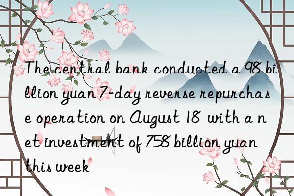 the central bank conducted a 98 billion yuan 7-day reverse repurchase operation on august 18  with a net investment of 758 billion yuan this week
