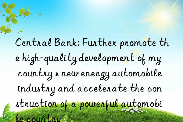 central bank: further promote the high-quality development of my country s new energy automobile industry and accelerate the construction of a powerful automobile country