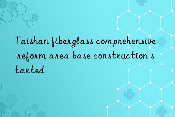 taishan fiberglass comprehensive reform area base construction started