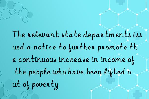 the relevant state departments issued a notice to further promote the continuous increase in income of the people who have been lifted out of poverty
