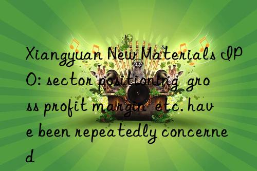 xiangyuan new materials ipo: sector positioning  gross profit margin  etc. have been repeatedly concerned