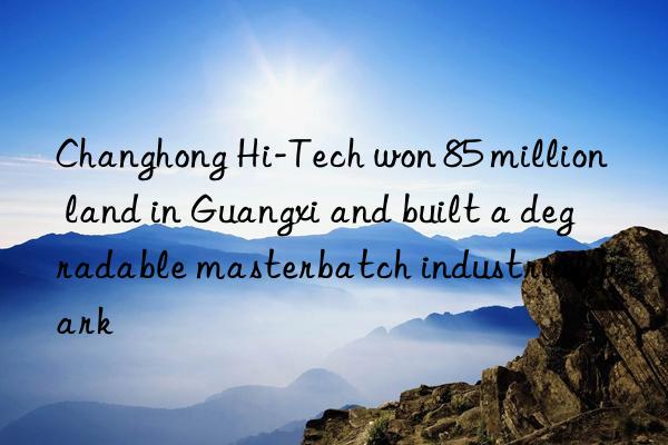 changhong hi-tech won 85 million land in guangxi and built a degradable masterbatch industrial park
