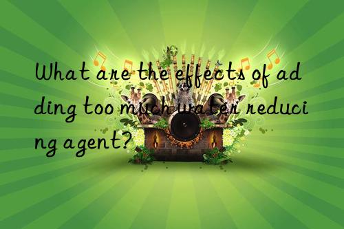what are the effects of adding too much water reducing agent?
