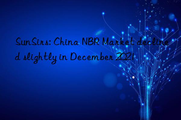 sunsirs: china nbr market declined slightly in december 2021