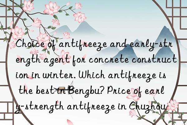 choice of antifreeze and early-strength agent for concrete construction in winter. which antifreeze is the best in bengbu? price of early-strength antifreeze in chuzhou