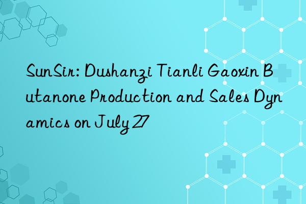 sunsir: dushanzi tianli gaoxin butanone production and sales dynamics on july 27