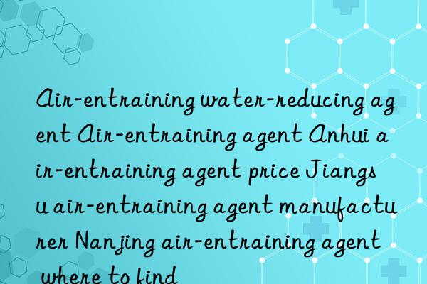 air-entraining water-reducing agent air-entraining agent anhui air-entraining agent price jiangsu air-entraining agent manufacturer nanjing air-entraining agent where to find