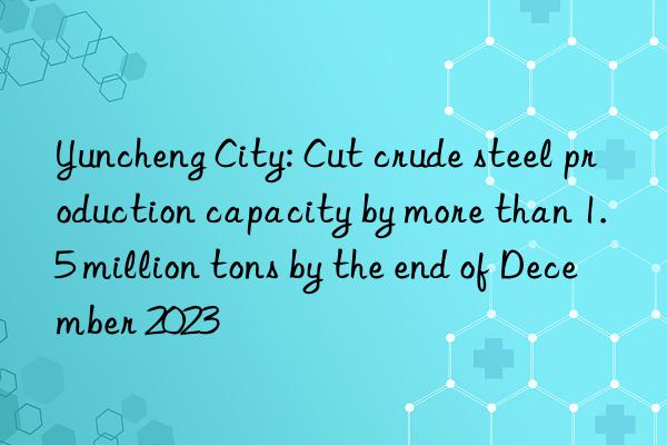 yuncheng city: cut crude steel production capacity by more than 1.5 million tons by the end of december 2023