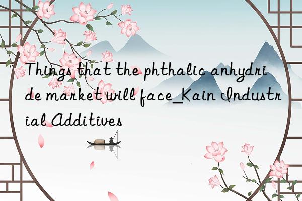 things that the phthalic anhydride market will face_kain industrial additives