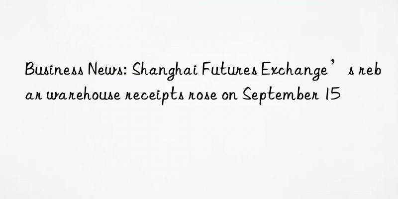 business news: shanghai futures exchange’s rebar warehouse receipts rose on september 15