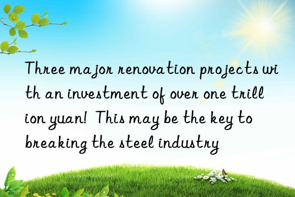 three major renovation projects with an investment of over one trillion yuan!  this may be the key to breaking the steel industry