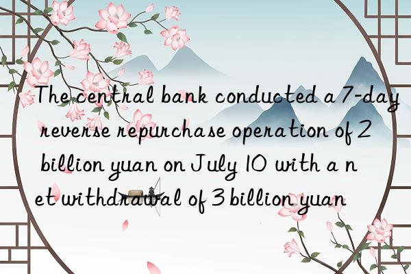 the central bank conducted a 7-day reverse repurchase operation of 2 billion yuan on july 10  with a net withdrawal of 3 billion yuan