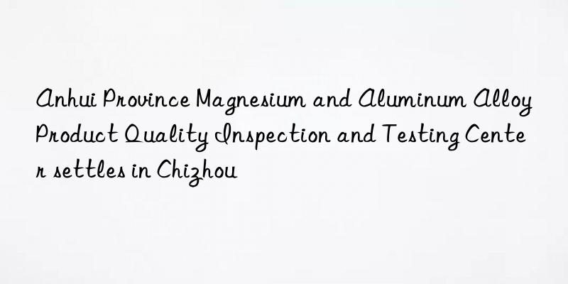 anhui province magnesium and aluminum alloy product quality inspection and testing center settles in chizhou