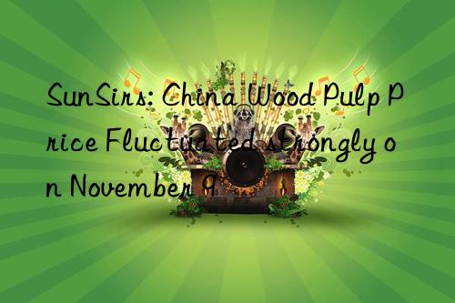 sunsirs: china wood pulp price fluctuated strongly on november 9