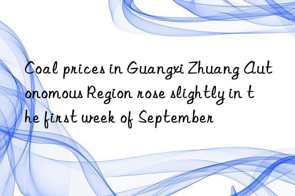 coal prices in guangxi zhuang autonomous region rose slightly in the first week of september