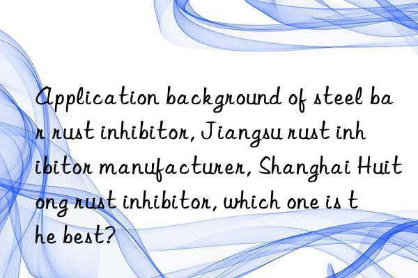 application background of steel bar rust inhibitor, jiangsu rust inhibitor manufacturer, shanghai huitong rust inhibitor, which one is the best?