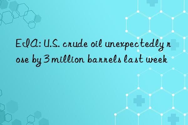 eia: u.s. crude oil unexpectedly rose by 3 million barrels last week