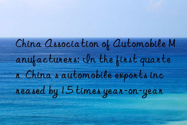 china association of automobile manufacturers: in the first quarter  china s automobile exports increased by 1.5 times year-on-year