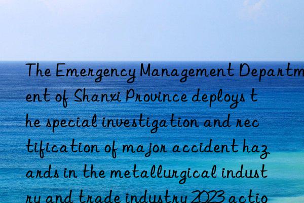 the emergency management department of shanxi province deploys the special investigation and rectification of major accident hazards in the metallurgical industry and trade industry 2023 action