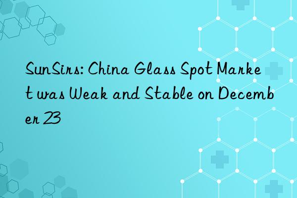sunsirs: china glass spot market was weak and stable on december 23