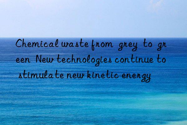 chemical waste from grey to green new technologies continue to stimulate new kinetic energy