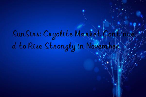 sunsirs: cryolite market continued to rise strongly in november
