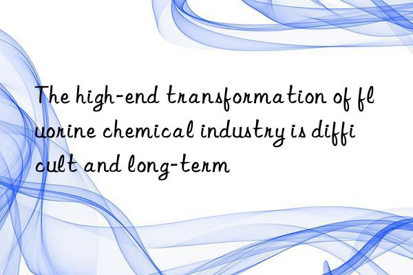 the high-end transformation of fluorine chemical industry is difficult and long-term