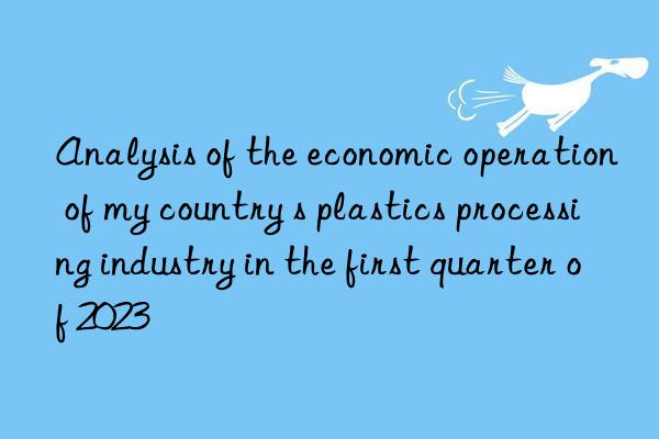 analysis of the economic operation of my country s plastics processing industry in the first quarter of 2023
