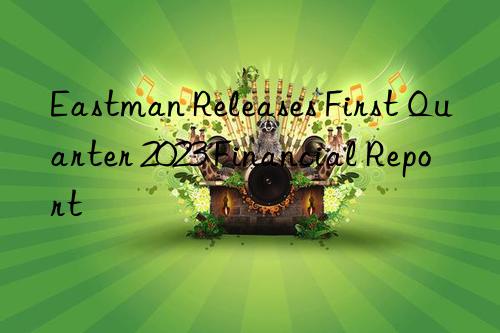 eastman releases first quarter 2023 financial report