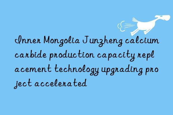 inner mongolia junzheng calcium carbide production capacity replacement technology upgrading project accelerated