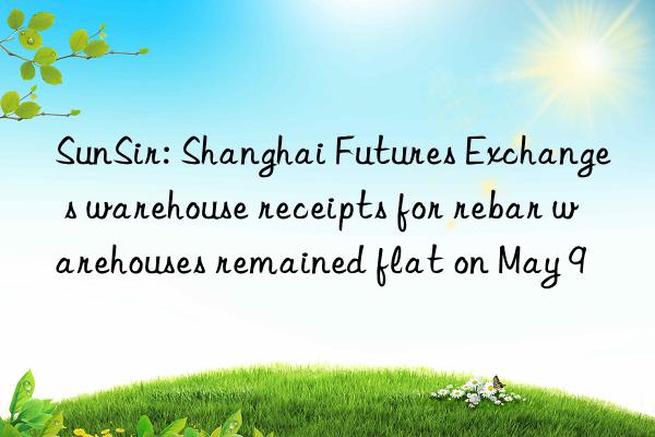 sunsir: shanghai futures exchange s warehouse receipts for rebar warehouses remained flat on may 9