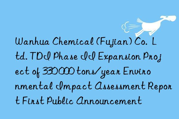  chemical (fujian) co.  ltd. tdi phase ii expansion project of 330 000 tons/year environmental impact assessment report first public announcement