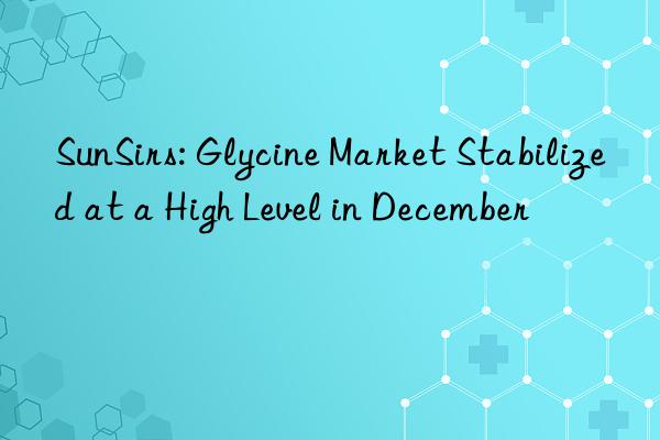 sunsirs: glycine market stabilized at a high level in december