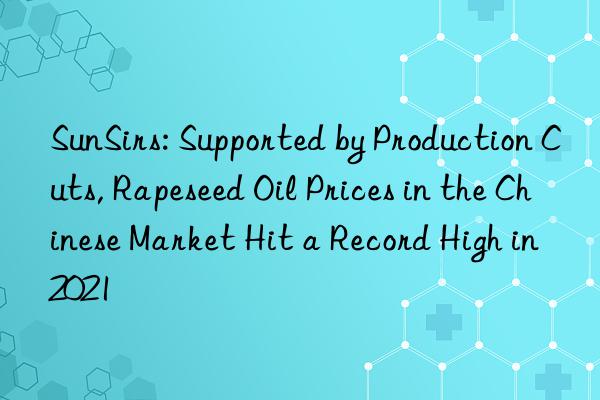 sunsirs: supported by production cuts, rapeseed oil prices in the chinese market hit a record high in 2021