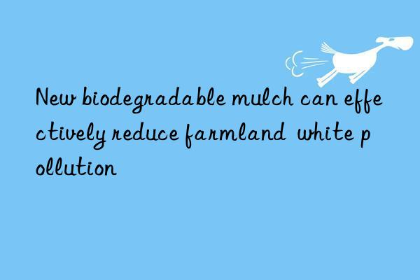 new biodegradable mulch can effectively reduce farmland  white pollution