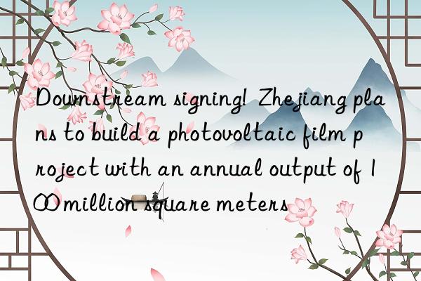 nstream signing!  zhejiang plans to build a photovoltaic film project with an annual output of 100 million square meters