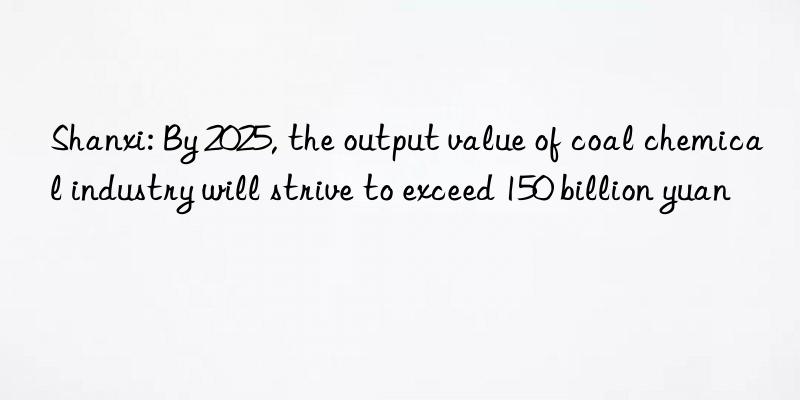 shanxi: by 2025, the output value of coal chemical industry will strive to exceed 150 billion yuan