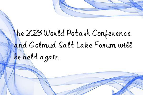 the 2023 world potash conference and golmud salt lake forum will be held again
