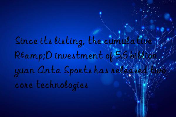 since its listing, the cumulative r&d investment of 5.6 billion yuan anta sports has released two core technologies