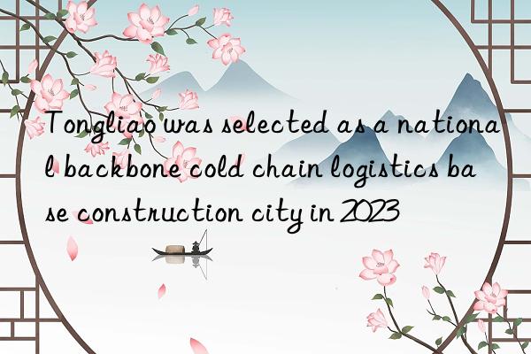 tongliao was selected as a national backbone cold chain logistics base construction city in 2023
