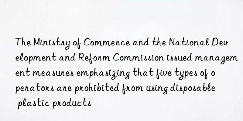 the ministry of commerce and the national development and reform commission issued management measures emphasizing that five types of operators are prohibited from using disposable plastic products