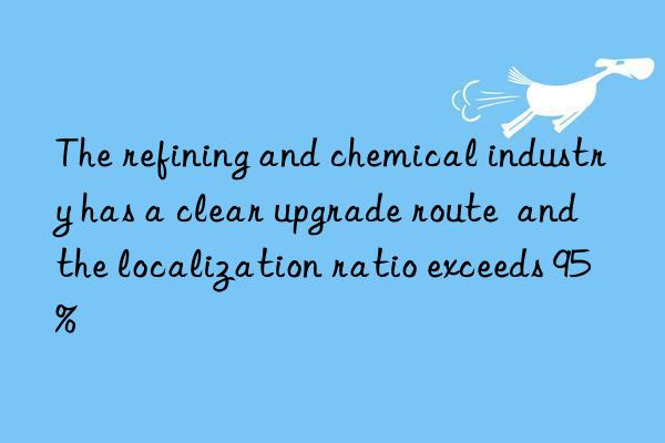 the refining and chemical industry has a clear upgrade route and the localization ratio exceeds 95%
