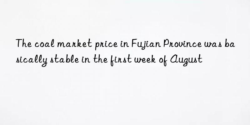 the coal market price in fujian province was basically stable in the first week of august