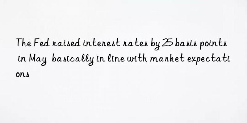 the fed raised interest rates by 25 basis points in may  basically in line with market expectations
