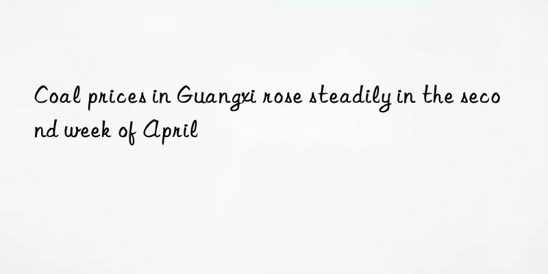 coal prices in guangxi rose steadily in the second week of april