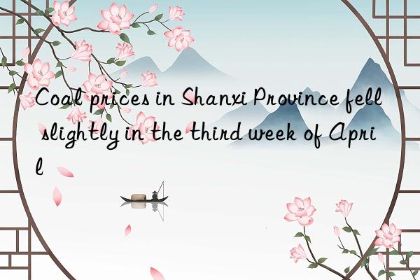 coal prices in shanxi province fell slightly in the third week of april