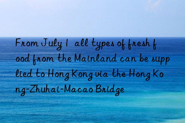 from july 1  all types of fresh food from the mainland can be supplied to hong kong via the hong kong-zhuhai-macao bridge
