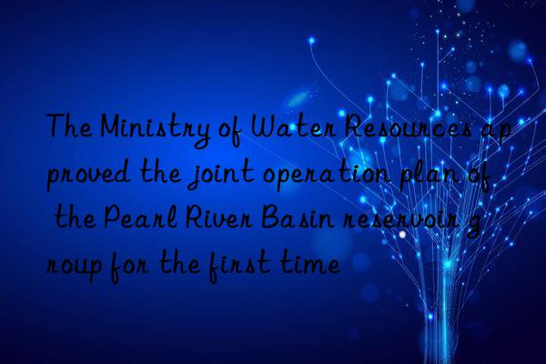 the ministry of water resources approved the joint operation plan of the pearl river basin reservoir group for the first time